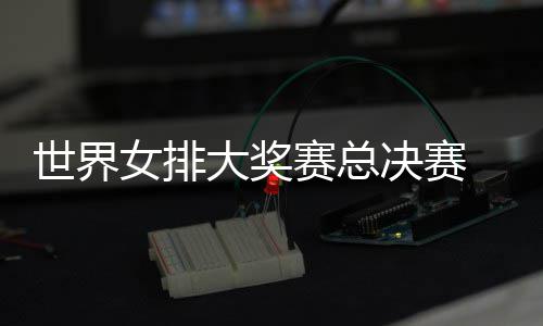 西女排大奖婷伤 朱战巴病复出首世界赛总女排决赛